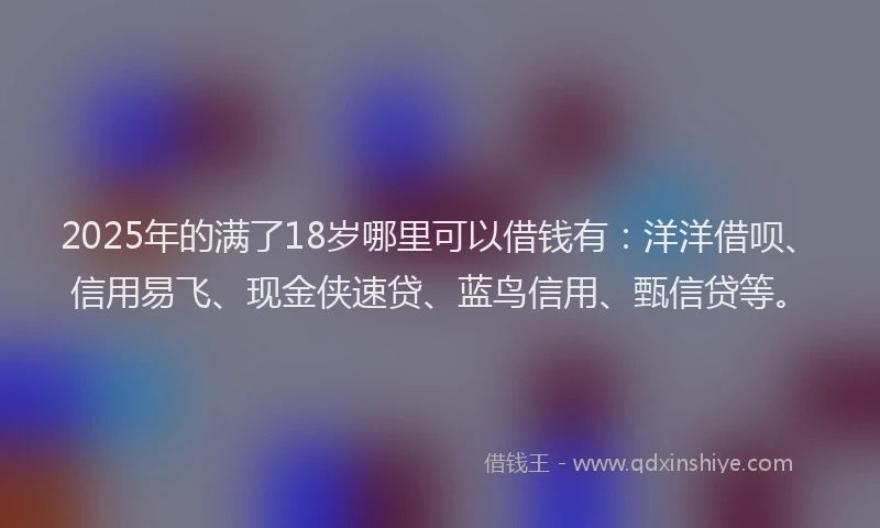 2025年的满了18岁哪里可以借钱有:洋洋借呗、信用易飞、现金侠速贷、蓝鸟信用、甄信贷等。