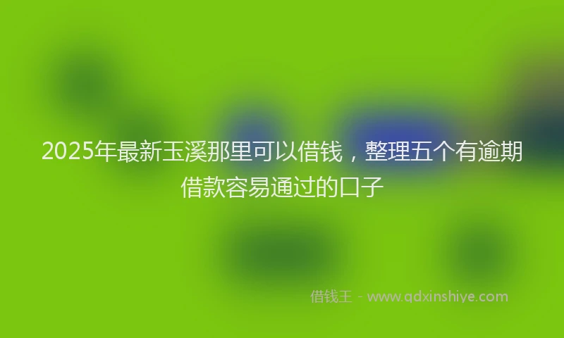 2025年最新玉溪那里可以借钱，整理五个有逾期借款容易通过的口子