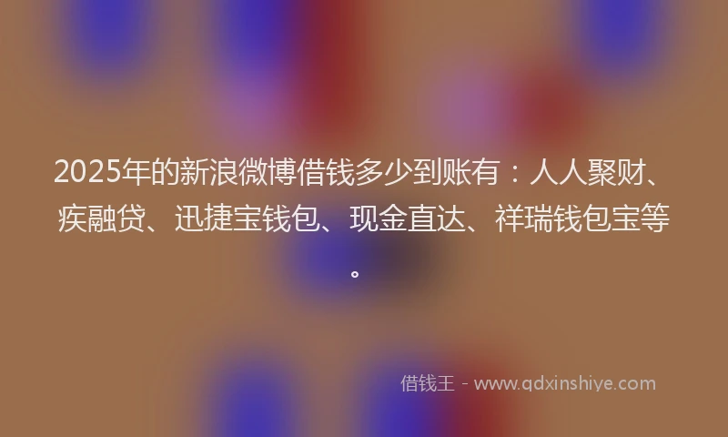 2025年的新浪微博借钱多少到账有：人人聚财、疾融贷、迅捷宝钱包、现金直达、祥瑞钱包宝等。