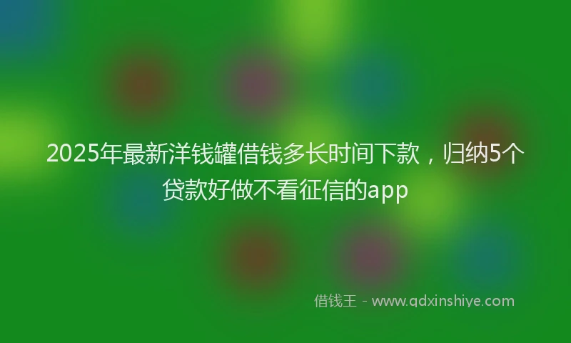 2025年最新洋钱罐借钱多长时间下款，归纳5个贷款好做不看征信的app
