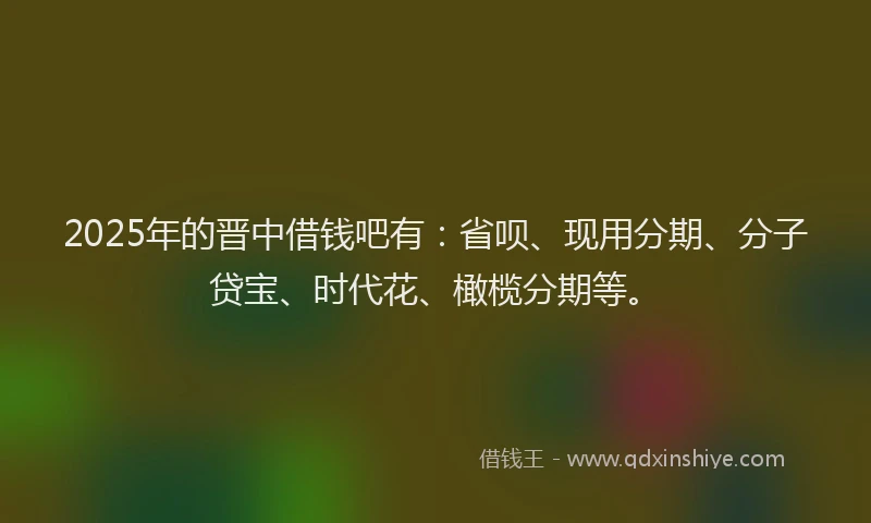 2025年的晋中借钱吧有：省呗、现用分期、分子贷宝、时代花、橄榄分期等。