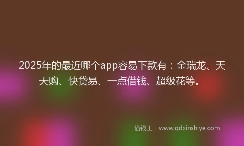 2025年的最近哪个app容易下款有：金瑞龙、天天购、快贷易、一点借钱、超级花等。