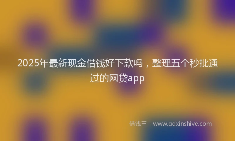 2025年最新现金借钱好下款吗，整理五个秒批通过的网贷app