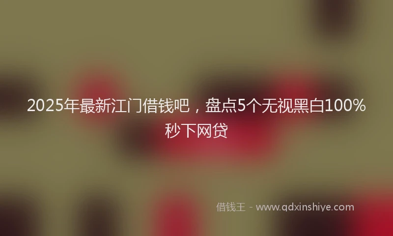 2025年最新江门借钱吧，盘点5个无视黑白100%秒下网贷