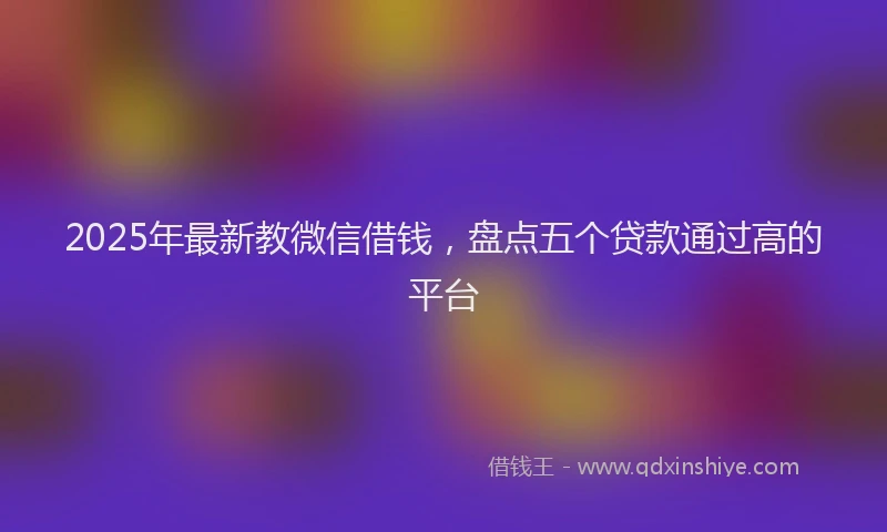 2025年最新教微信借钱，盘点五个贷款通过高的平台