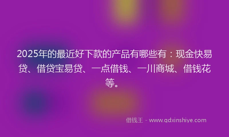 2025年的最近好下款的产品有哪些有：现金快易贷、借贷宝易贷、一点借钱、一川商城、借钱花等。