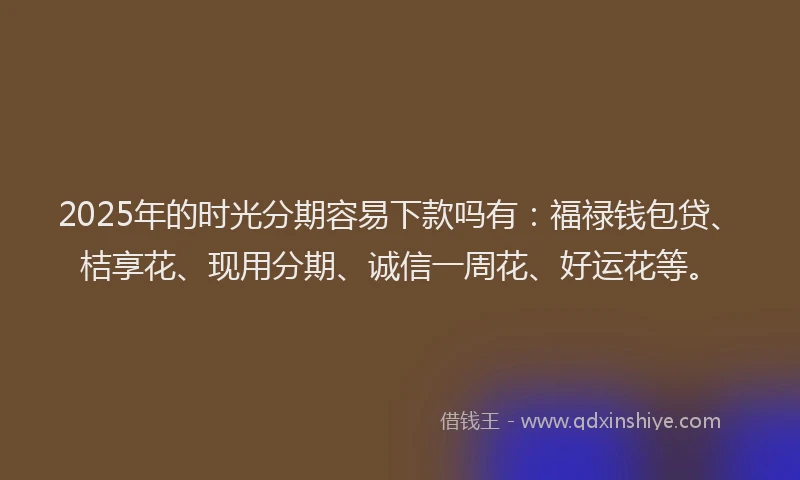 2025年的时光分期容易下款吗有：福禄钱包贷、桔享花、现用分期、诚信一周花、好运花等。
