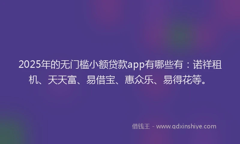 2025年的无门槛小额贷款app有哪些有：诺祥租机、天天富、易借宝、惠众乐、易得花等。