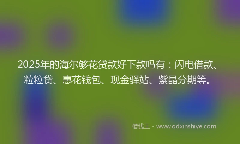 2025年的海尔够花贷款好下款吗有：闪电借款、粒粒贷、惠花钱包、现金驿站、紫晶分期等。