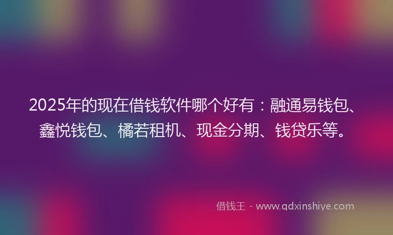 2025年的现在借钱软件哪个好有：融通易钱包、鑫悦钱包、橘若租机、现金分期、钱贷乐等。