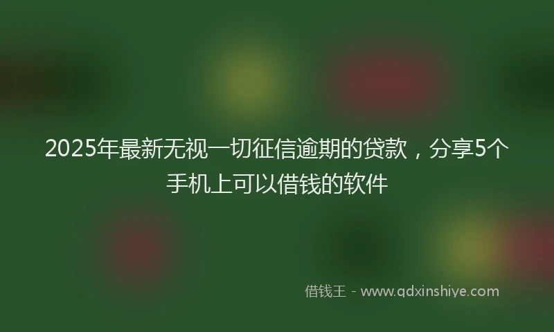 2025年最新无视一切征信逾期的贷款，分享5个手机上可以借钱的软件