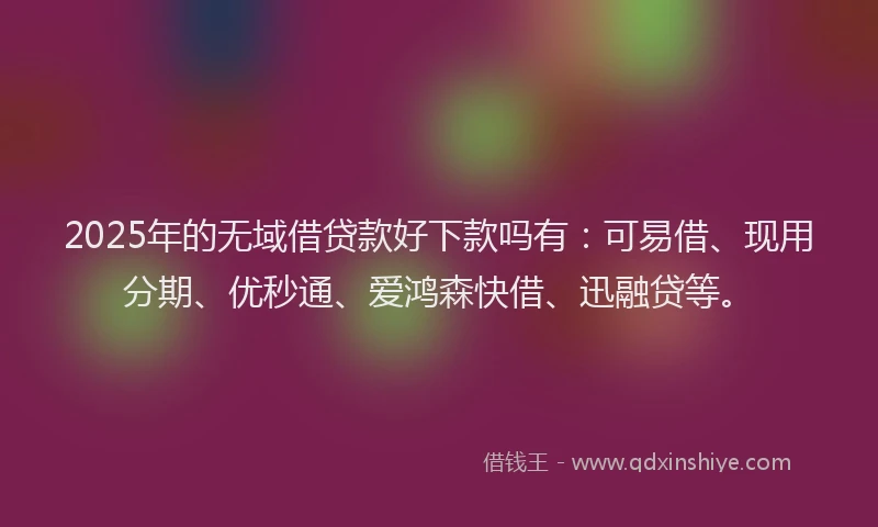 2025年的无域借贷款好下款吗有：可易借、现用分期、优秒通、爱鸿森快借、迅融贷等。