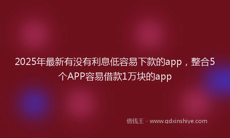 2025年最新有没有利息低容易下款的app，整合5个APP容易借款1万块的app