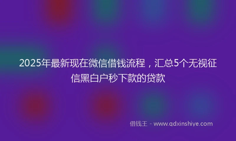 2025年最新现在微信借钱流程，汇总5个无视征信黑白户秒下款的贷款