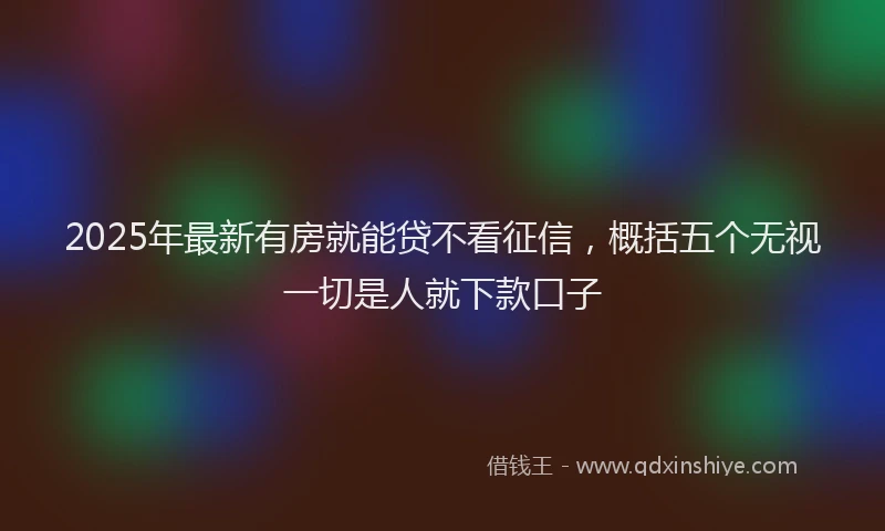 2025年最新有房就能贷不看征信，概括五个无视一切是人就下款口子