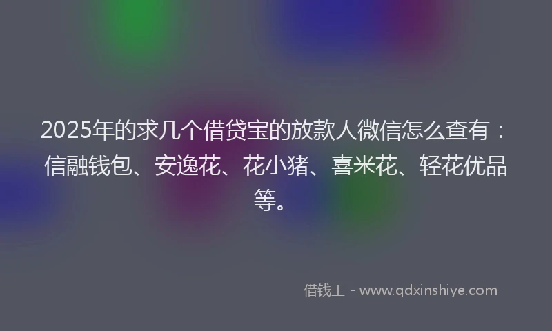 2025年的求几个借贷宝的放款人微信怎么查有：信融钱包、安逸花、花小猪、喜米花、轻花优品等。