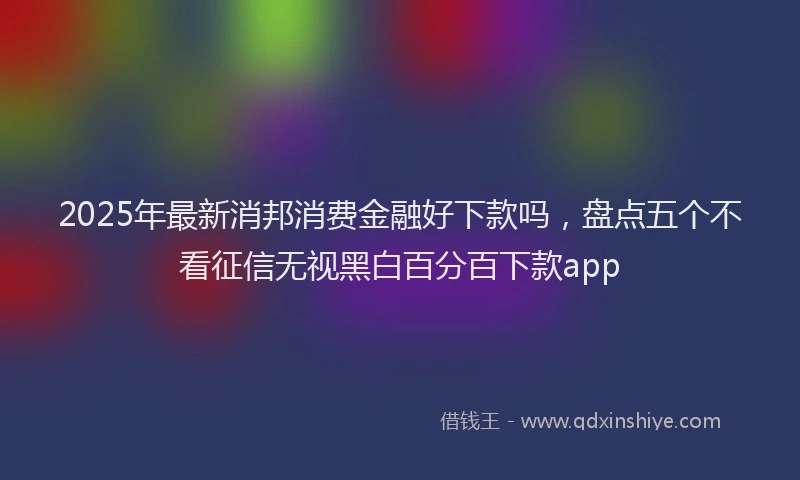 2025年最新消邦消费金融好下款吗，盘点五个不看征信无视黑白百分百下款app