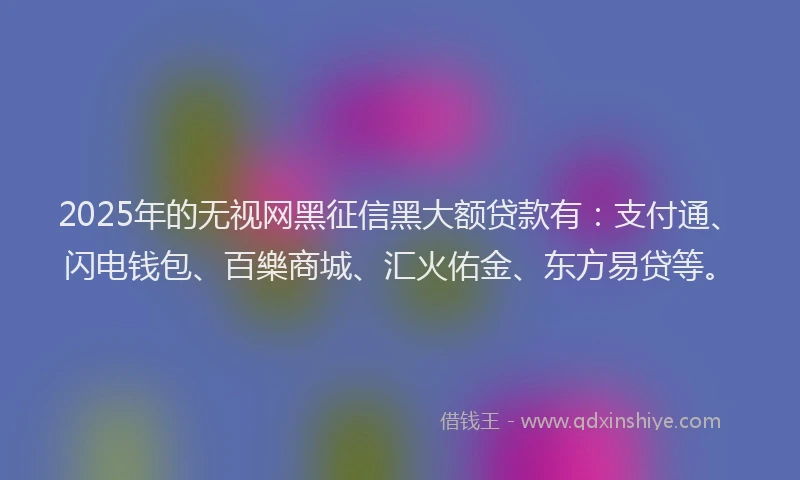 2025年的无视网黑征信黑大额贷款有：支付通、闪电钱包、百樂商城、汇火佑金、东方易贷等。