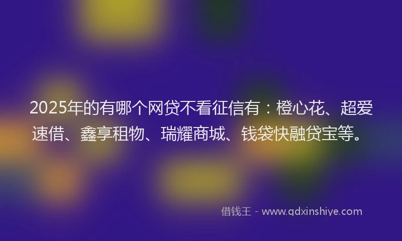 2025年的有哪个网贷不看征信有：橙心花、超爱速借、鑫享租物、瑞耀商城、钱袋快融贷宝等。