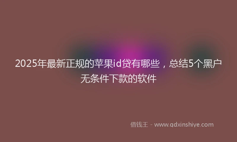2025年最新正规的苹果id贷有哪些，总结5个黑户无条件下款的软件