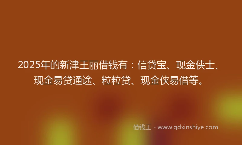 2025年的新津王丽借钱有：信贷宝、现金侠士、现金易贷通途、粒粒贷、现金侠易借等。