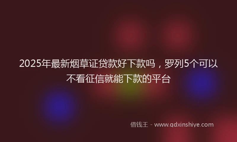 2025年最新烟草证贷款好下款吗，罗列5个可以不看征信就能下款的平台
