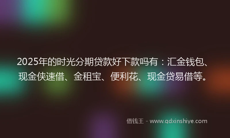 2025年的时光分期贷款好下款吗有：汇金钱包、现金侠速借、金租宝、便利花、现金贷易借等。