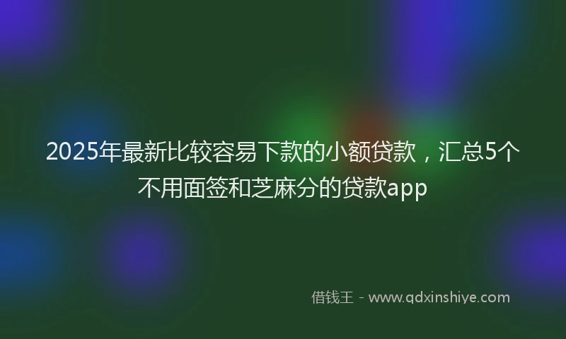 2025年最新比较容易下款的小额贷款，汇总5个不用面签和芝麻分的贷款app