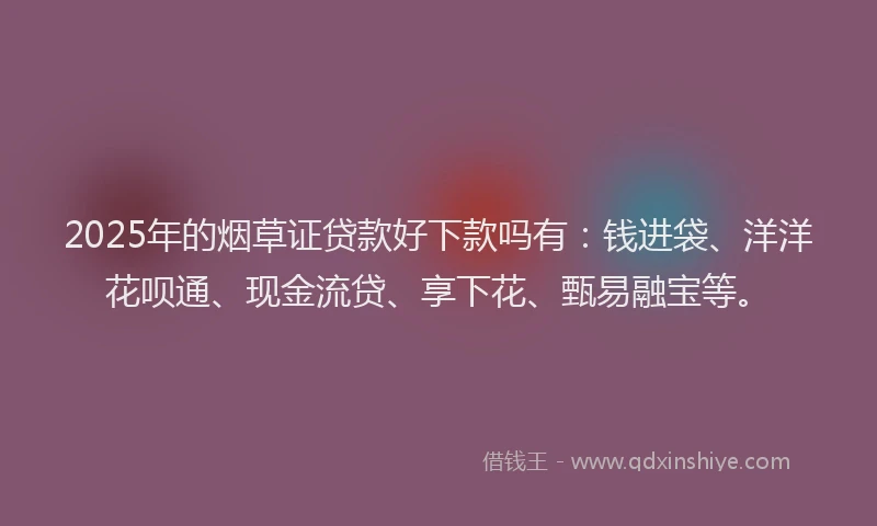 2025年的烟草证贷款好下款吗有：钱进袋、洋洋花呗通、现金流贷、享下花、甄易融宝等。