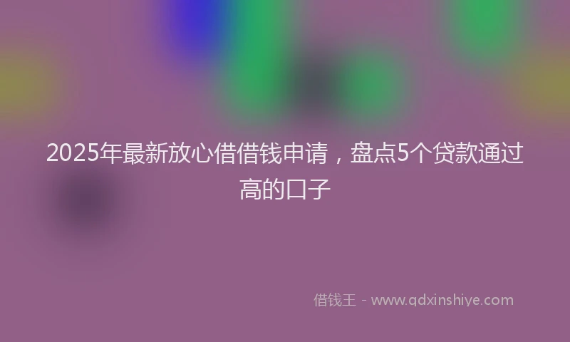 2025年最新放心借借钱申请，盘点5个贷款通过高的口子