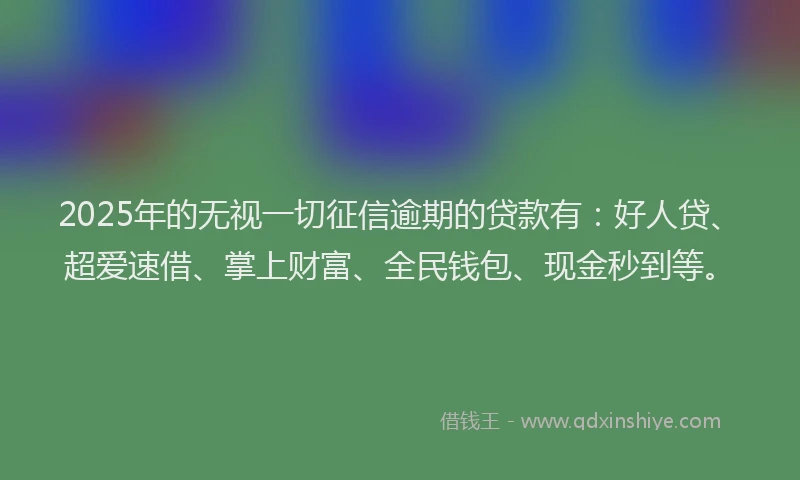 2025年的无视一切征信逾期的贷款有：好人贷、超爱速借、掌上财富、全民钱包、现金秒到等。