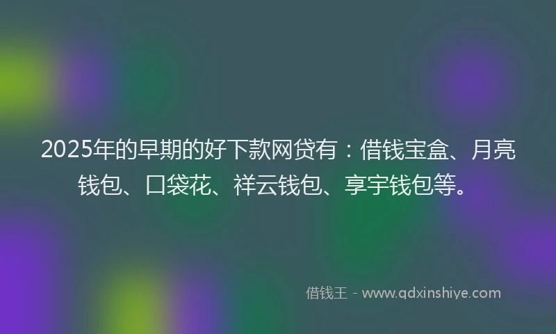 2025年的早期的好下款网贷有：借钱宝盒、月亮钱包、口袋花、祥云钱包、享宇钱包等。