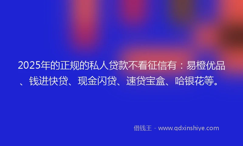 2025年的正规的私人贷款不看征信有：易橙优品、钱进快贷、现金闪贷、速贷宝盒、哈银花等。