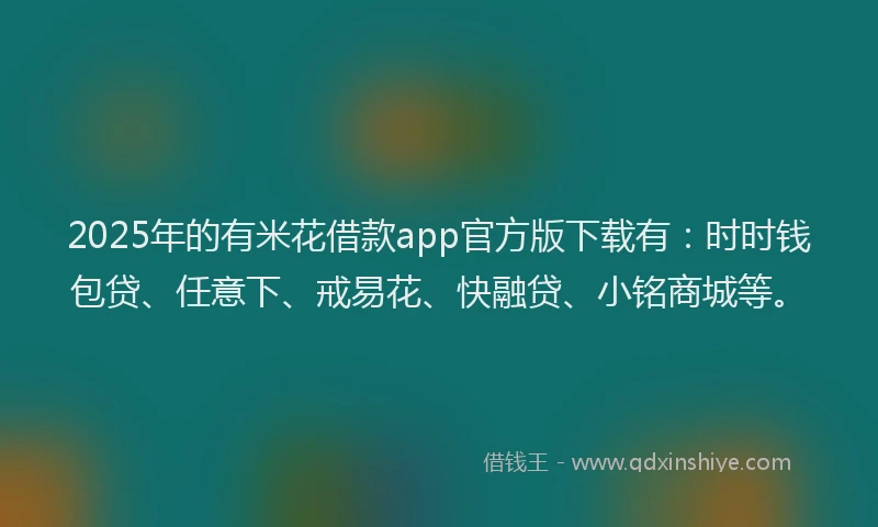 2025年的有米花借款app官方版下载有：时时钱包贷、任意下、戒易花、快融贷、小铭商城等。