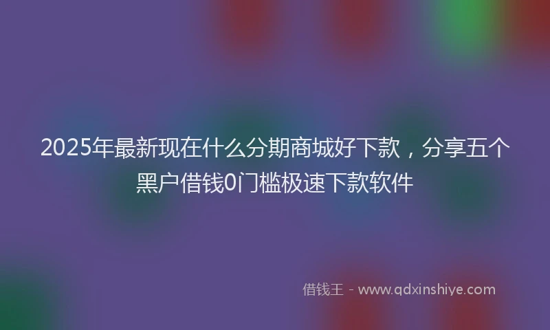2025年最新现在什么分期商城好下款，分享五个黑户借钱0门槛极速下款软件