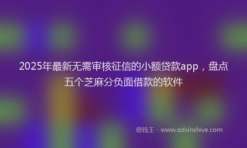 2025年最新无需审核征信的小额贷款app，盘点五个芝麻分负面借款的软件