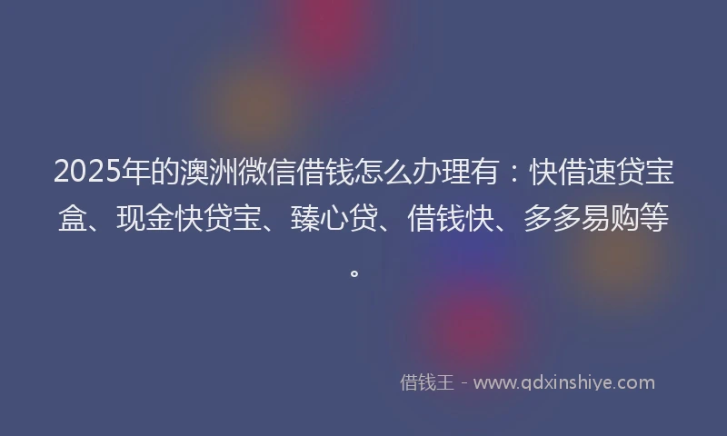 2025年的澳洲微信借钱怎么办理有：快借速贷宝盒、现金快贷宝、臻心贷、借钱快、多多易购等。
