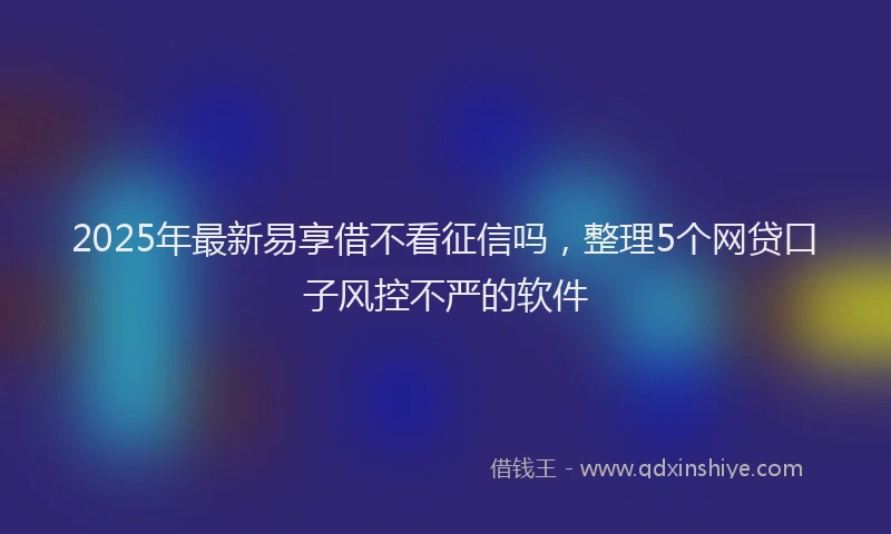 2025年最新易享借不看征信吗，整理5个网贷口子风控不严的软件