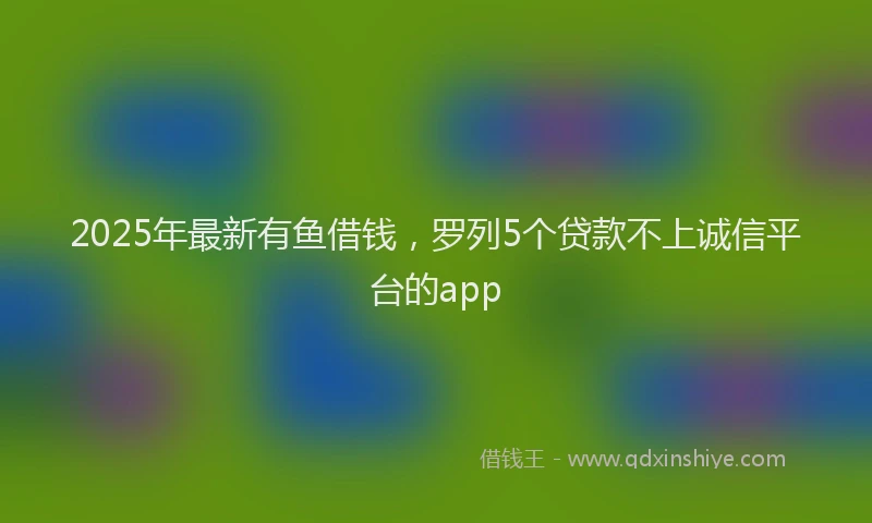 2025年最新有鱼借钱，罗列5个贷款不上诚信平台的app