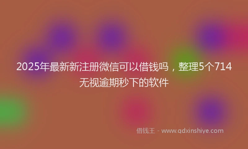 2025年最新新注册微信可以借钱吗，整理5个714无视逾期秒下的软件