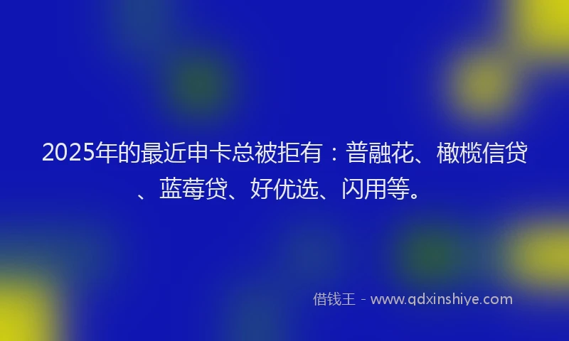 2025年的最近申卡总被拒有：普融花、橄榄信贷、蓝莓贷、好优选、闪用等。