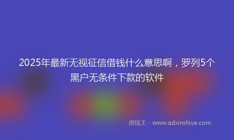 2025年最新无视征信借钱什么意思啊，罗列5个黑户无条件下款的软件