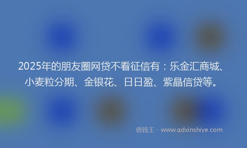 2025年的朋友圈网贷不看征信有：乐金汇商城、小麦粒分期、金银花、日日盈、紫晶信贷等。