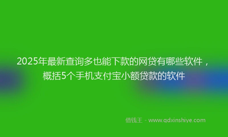 2025年最新查询多也能下款的网贷有哪些软件，概括5个手机支付宝小额贷款的软件
