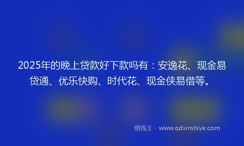 2025年的晚上贷款好下款吗有：安逸花、现金易贷通、优乐快购、时代花、现金侠易借等。