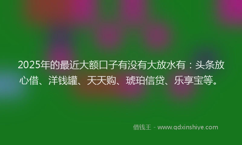 2025年的最近大额口子有没有大放水有：头条放心借、洋钱罐、天天购、琥珀信贷、乐享宝等。