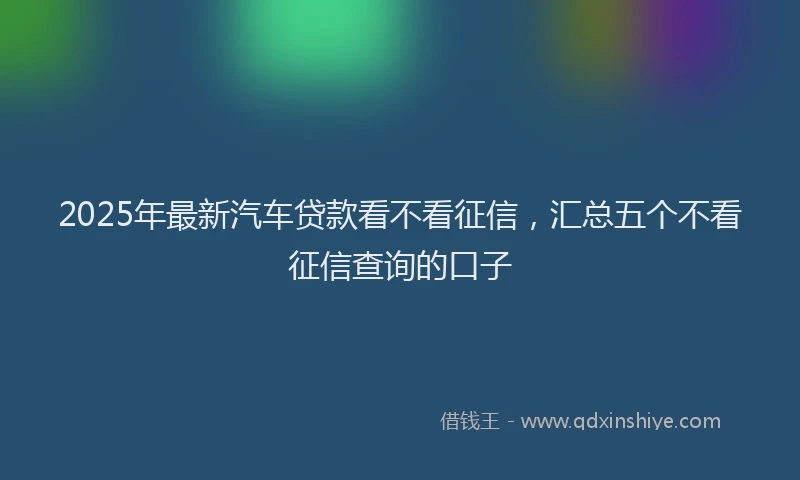2025年最新汽车贷款看不看征信，汇总五个不看征信查询的口子