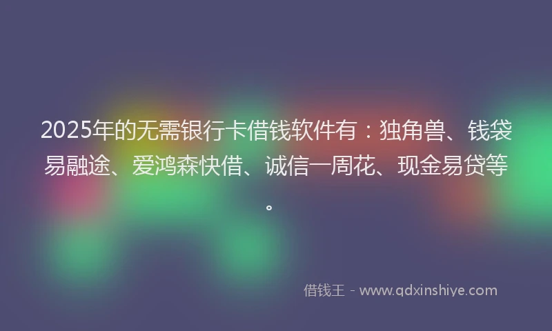 2025年的无需银行卡借钱软件有：独角兽、钱袋易融途、爱鸿森快借、诚信一周花、现金易贷等。