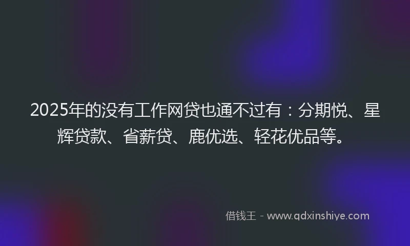 2025年的没有工作网贷也通不过有：分期悦、星辉贷款、省薪贷、鹿优选、轻花优品等。