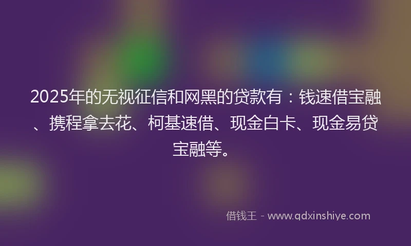 2025年的无视征信和网黑的贷款有：钱速借宝融、携程拿去花、柯基速借、现金白卡、现金易贷宝融等。